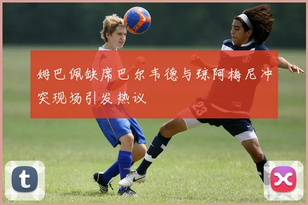 姆巴佩缺席巴尔韦德与琼阿梅尼冲突现场引发热议