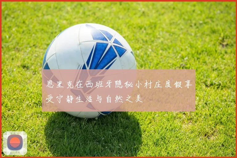 恩里克在西班牙隐秘小村庄度假享受宁静生活与自然之美