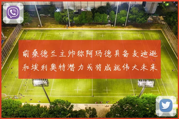前桑德兰主帅称阿玛德具备麦迪逊和埃利奥特潜力或将成就伟大未来
